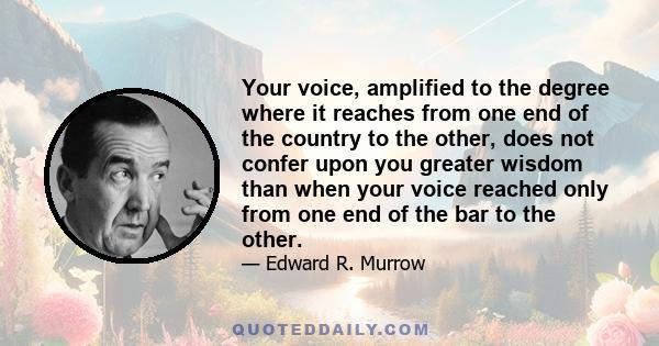 Your voice, amplified to the degree where it reaches from one end of the country to the other, does not confer upon you greater wisdom than when your voice reached only from one end of the bar to the other.