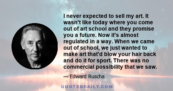 I never expected to sell my art. It wasn't like today where you come out of art school and they promise you a future. Now it's almost regulated in a way. When we came out of school, we just wanted to make art that'd