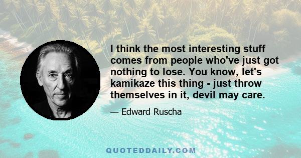 I think the most interesting stuff comes from people who've just got nothing to lose. You know, let's kamikaze this thing - just throw themselves in it, devil may care.