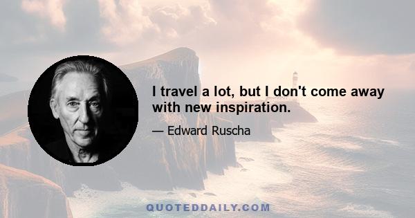 I travel a lot, but I don't come away with new inspiration.