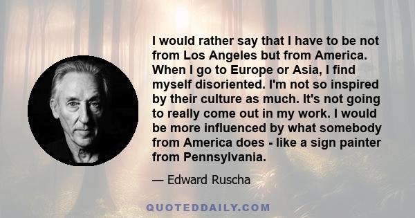 I would rather say that I have to be not from Los Angeles but from America. When I go to Europe or Asia, I find myself disoriented. I'm not so inspired by their culture as much. It's not going to really come out in my