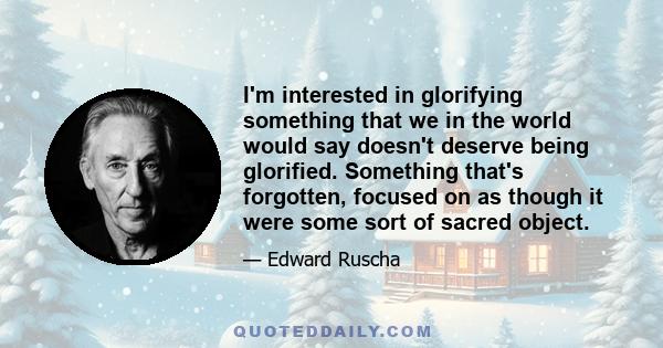 I'm interested in glorifying something that we in the world would say doesn't deserve being glorified. Something that's forgotten, focused on as though it were some sort of sacred object.