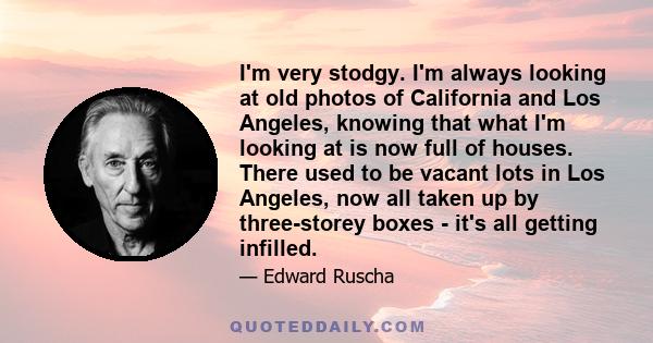 I'm very stodgy. I'm always looking at old photos of California and Los Angeles, knowing that what I'm looking at is now full of houses. There used to be vacant lots in Los Angeles, now all taken up by three-storey