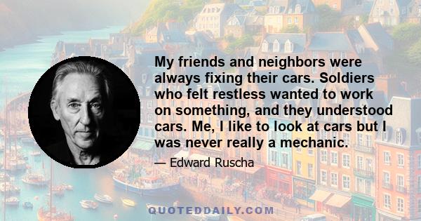 My friends and neighbors were always fixing their cars. Soldiers who felt restless wanted to work on something, and they understood cars. Me, I like to look at cars but I was never really a mechanic.