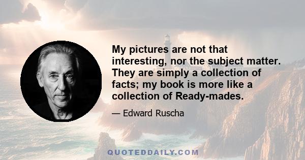 My pictures are not that interesting, nor the subject matter. They are simply a collection of facts; my book is more like a collection of Ready-mades.