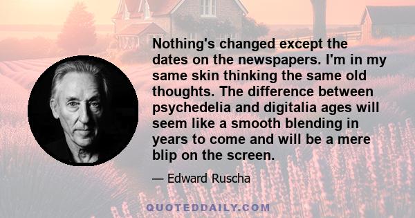 Nothing's changed except the dates on the newspapers. I'm in my same skin thinking the same old thoughts. The difference between psychedelia and digitalia ages will seem like a smooth blending in years to come and will