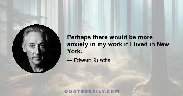 Perhaps there would be more anxiety in my work if I lived in New York.