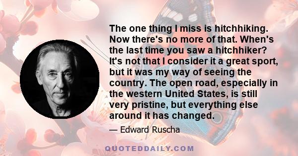 The one thing I miss is hitchhiking. Now there's no more of that. When's the last time you saw a hitchhiker? It's not that I consider it a great sport, but it was my way of seeing the country. The open road, especially