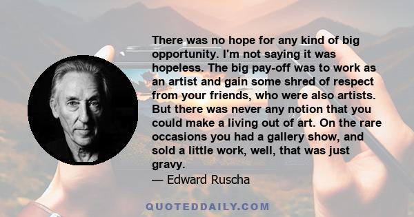 There was no hope for any kind of big opportunity. I'm not saying it was hopeless. The big pay-off was to work as an artist and gain some shred of respect from your friends, who were also artists. But there was never