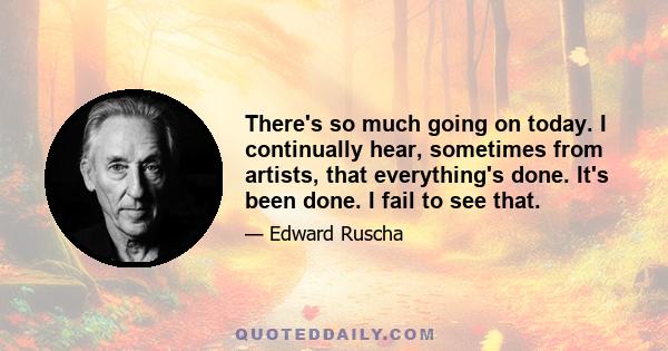 There's so much going on today. I continually hear, sometimes from artists, that everything's done. It's been done. I fail to see that.