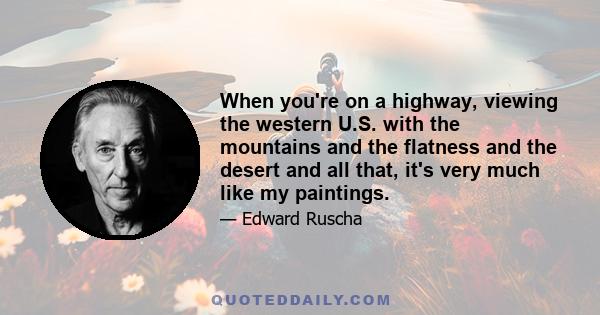 When you're on a highway, viewing the western U.S. with the mountains and the flatness and the desert and all that, it's very much like my paintings.