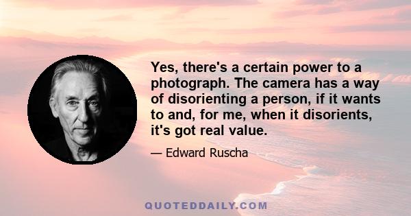 Yes, there's a certain power to a photograph. The camera has a way of disorienting a person, if it wants to and, for me, when it disorients, it's got real value.