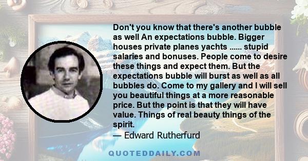 Don't you know that there's another bubble as well An expectations bubble. Bigger houses private planes yachts ...... stupid salaries and bonuses. People come to desire these things and expect them. But the expectations 