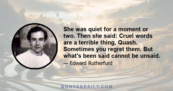 She was quiet for a moment or two. Then she said: Cruel words are a terrible thing, Quash. Sometimes you regret them. But what's been said cannot be unsaid.