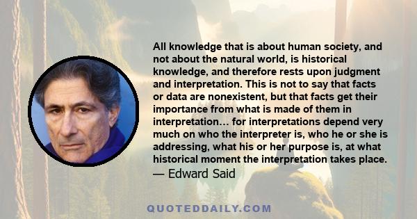 All knowledge that is about human society, and not about the natural world, is historical knowledge, and therefore rests upon judgment and interpretation. This is not to say that facts or data are nonexistent, but that