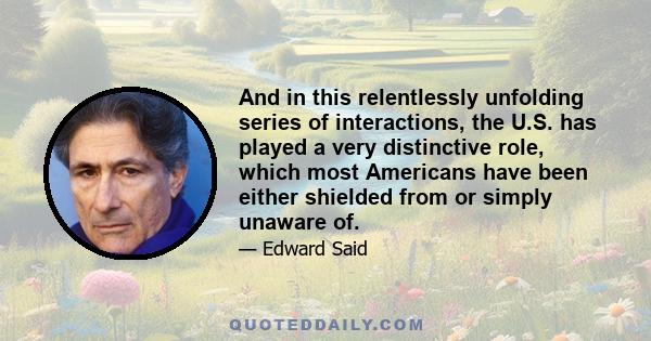 And in this relentlessly unfolding series of interactions, the U.S. has played a very distinctive role, which most Americans have been either shielded from or simply unaware of.