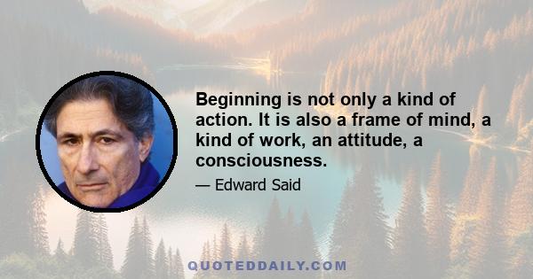 Beginning is not only a kind of action. It is also a frame of mind, a kind of work, an attitude, a consciousness.