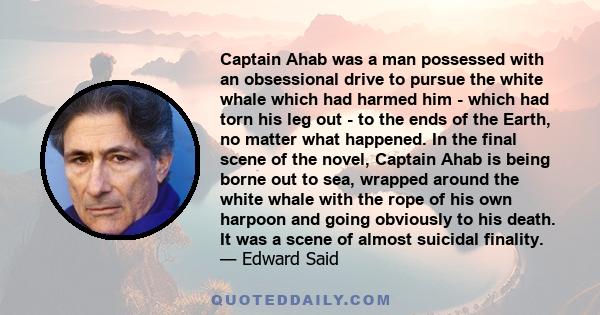 Captain Ahab was a man possessed with an obsessional drive to pursue the white whale which had harmed him - which had torn his leg out - to the ends of the Earth, no matter what happened. In the final scene of the