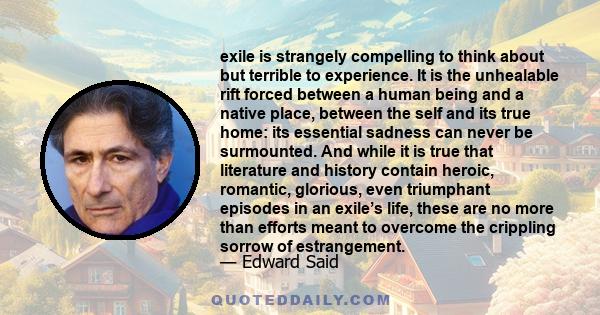 exile is strangely compelling to think about but terrible to experience. It is the unhealable rift forced between a human being and a native place, between the self and its true home: its essential sadness can never be