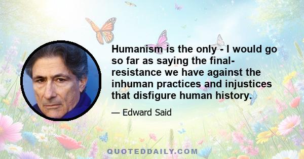 Humanism is the only - I would go so far as saying the final- resistance we have against the inhuman practices and injustices that disfigure human history.