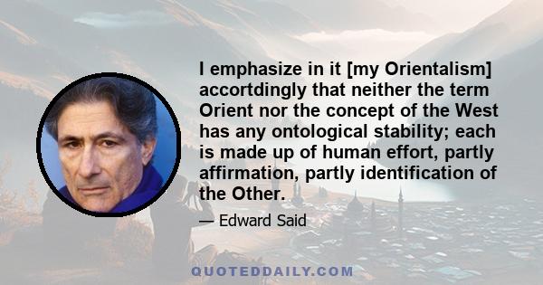 I emphasize in it [my Orientalism] accortdingly that neither the term Orient nor the concept of the West has any ontological stability; each is made up of human effort, partly affirmation, partly identification of the