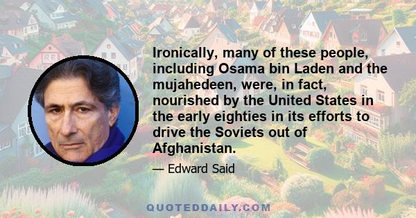 Ironically, many of these people, including Osama bin Laden and the mujahedeen, were, in fact, nourished by the United States in the early eighties in its efforts to drive the Soviets out of Afghanistan.