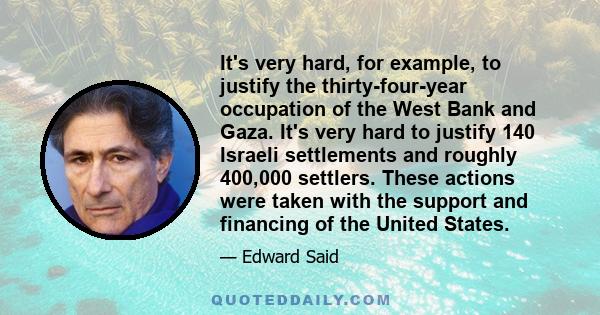 It's very hard, for example, to justify the thirty-four-year occupation of the West Bank and Gaza. It's very hard to justify 140 Israeli settlements and roughly 400,000 settlers. These actions were taken with the