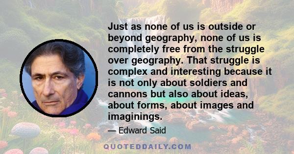 Just as none of us is outside or beyond geography, none of us is completely free from the struggle over geography. That struggle is complex and interesting because it is not only about soldiers and cannons but also