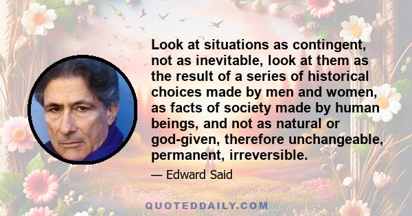 Look at situations as contingent, not as inevitable, look at them as the result of a series of historical choices made by men and women, as facts of society made by human beings, and not as natural or god-given,