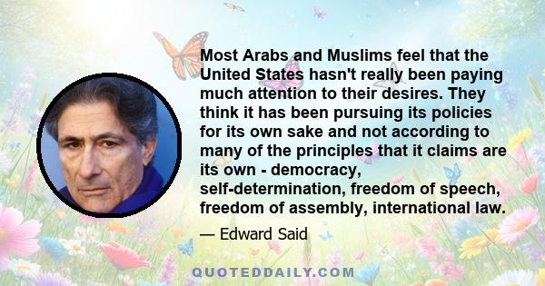 Most Arabs and Muslims feel that the United States hasn't really been paying much attention to their desires. They think it has been pursuing its policies for its own sake and not according to many of the principles