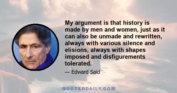 My argument is that history is made by men and women, just as it can also be unmade and rewritten, always with various silence and elisions, always with shapes imposed and disfigurements tolerated.