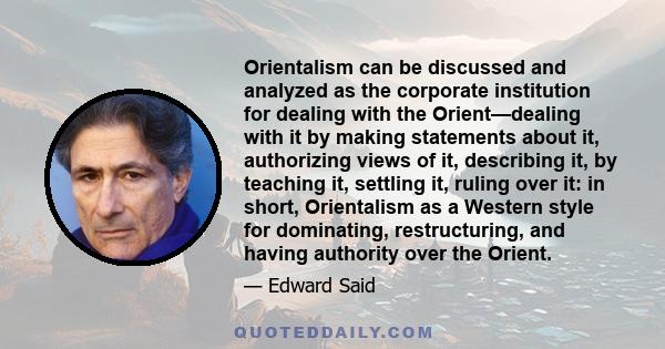 Orientalism can be discussed and analyzed as the corporate institution for dealing with the Orient—dealing with it by making statements about it, authorizing views of it, describing it, by teaching it, settling it,