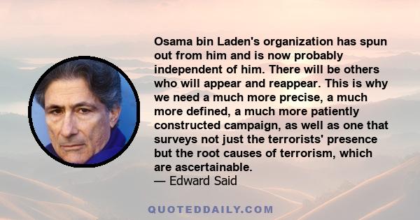 Osama bin Laden's organization has spun out from him and is now probably independent of him. There will be others who will appear and reappear. This is why we need a much more precise, a much more defined, a much more