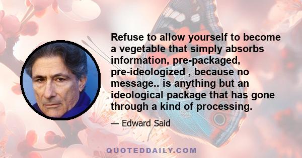 Refuse to allow yourself to become a vegetable that simply absorbs information, pre-packaged, pre-ideologized , because no message.. is anything but an ideological package that has gone through a kind of processing.