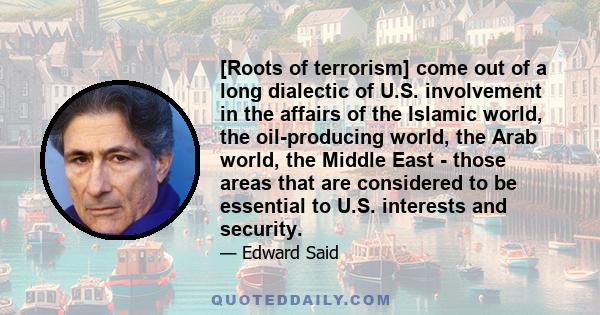 [Roots of terrorism] come out of a long dialectic of U.S. involvement in the affairs of the Islamic world, the oil-producing world, the Arab world, the Middle East - those areas that are considered to be essential to