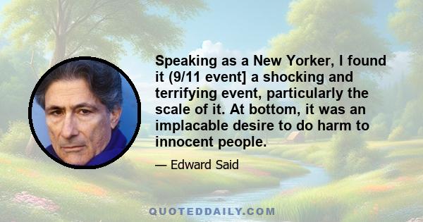 Speaking as a New Yorker, I found it (9/11 event] a shocking and terrifying event, particularly the scale of it. At bottom, it was an implacable desire to do harm to innocent people.