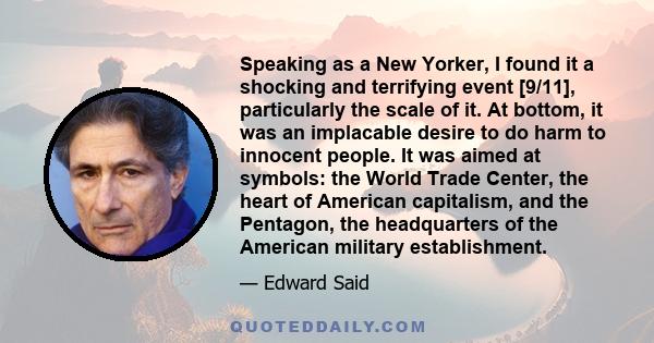 Speaking as a New Yorker, I found it a shocking and terrifying event [9/11], particularly the scale of it. At bottom, it was an implacable desire to do harm to innocent people. It was aimed at symbols: the World Trade