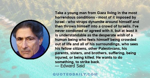 Take a young man from Gaza living in the most horrendous conditions - most of it imposed by Israel - who straps dynamite around himself and then throws himself into a crowd of Israelis. I've never condoned or agreed