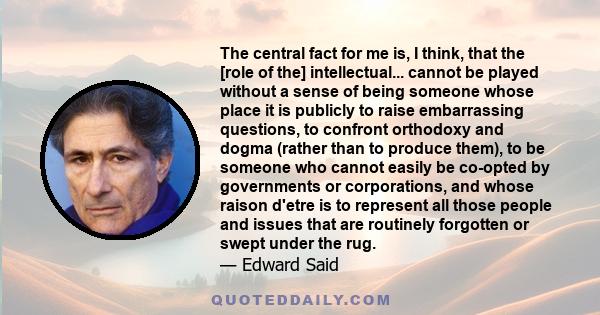 The central fact for me is, I think, that the [role of the] intellectual... cannot be played without a sense of being someone whose place it is publicly to raise embarrassing questions, to confront orthodoxy and dogma