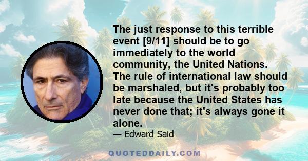 The just response to this terrible event [9/11] should be to go immediately to the world community, the United Nations. The rule of international law should be marshaled, but it's probably too late because the United