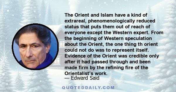 The Orient and Islam have a kind of extrareal, phenomenologically reduced status that puts them out of reach of everyone except the Western expert. From the beginning of Western speculation about the Orient, the one