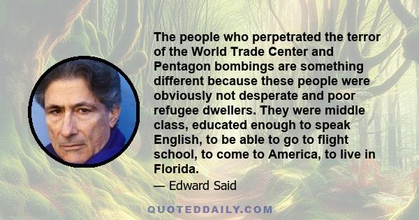 The people who perpetrated the terror of the World Trade Center and Pentagon bombings are something different because these people were obviously not desperate and poor refugee dwellers. They were middle class, educated 