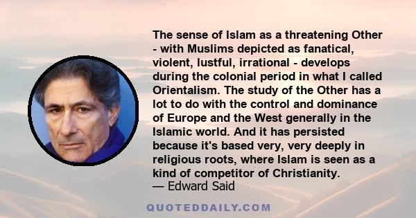 The sense of Islam as a threatening Other - with Muslims depicted as fanatical, violent, lustful, irrational - develops during the colonial period in what I called Orientalism. The study of the Other has a lot to do