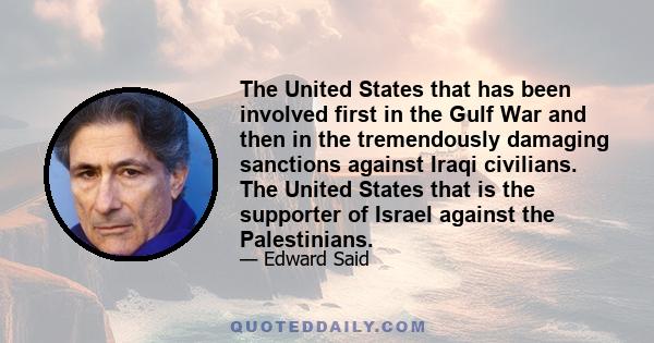 The United States that has been involved first in the Gulf War and then in the tremendously damaging sanctions against Iraqi civilians. The United States that is the supporter of Israel against the Palestinians.