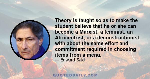 Theory is taught so as to make the student believe that he or she can become a Marxist, a feminist, an Afrocentrist, or a deconstructionist with about the same effort and commitment required in choosing items from a