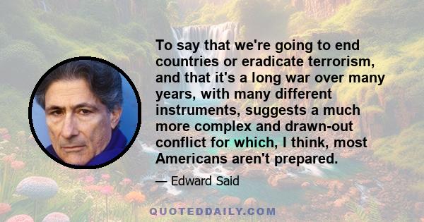 To say that we're going to end countries or eradicate terrorism, and that it's a long war over many years, with many different instruments, suggests a much more complex and drawn-out conflict for which, I think, most