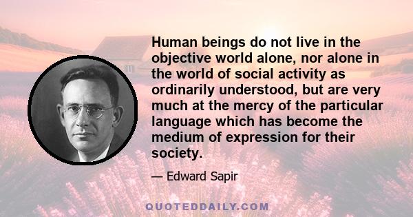 Human beings do not live in the objective world alone, nor alone in the world of social activity as ordinarily understood, but are very much at the mercy of the particular language which has become the medium of