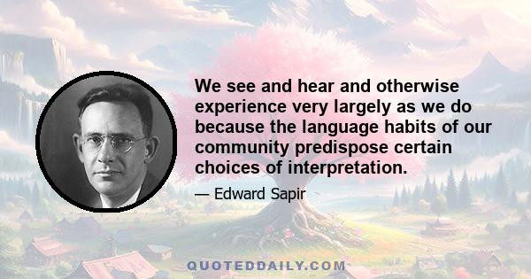 We see and hear and otherwise experience very largely as we do because the language habits of our community predispose certain choices of interpretation.