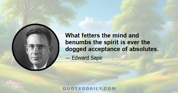 What fetters the mind and benumbs the spirit is ever the dogged acceptance of absolutes.