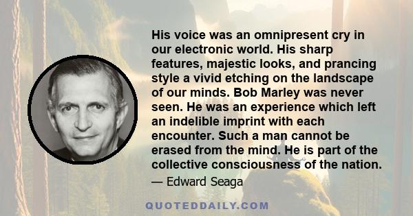 His voice was an omnipresent cry in our electronic world. His sharp features, majestic looks, and prancing style a vivid etching on the landscape of our minds. Bob Marley was never seen. He was an experience which left